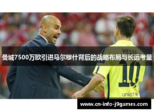 曼城7500万欧引进马尔穆什背后的战略布局与长远考量