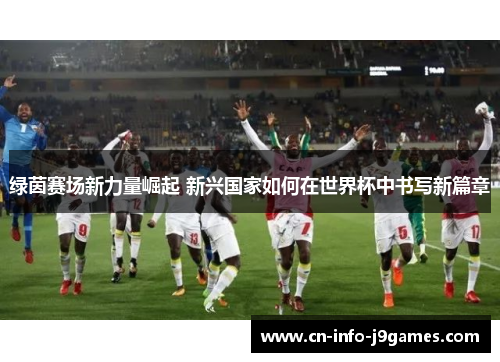 绿茵赛场新力量崛起 新兴国家如何在世界杯中书写新篇章 绿茵赛场新力量崛起 新兴国家如何在世界杯中书写新篇章