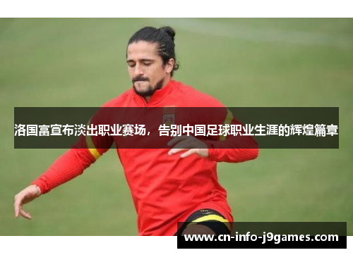 洛国富宣布淡出职业赛场，告别中国足球职业生涯的辉煌篇章